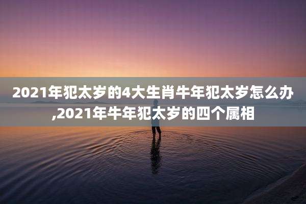 2021年犯太岁的4大生肖牛年犯太岁怎么办,2021年牛年犯太岁的四个属相