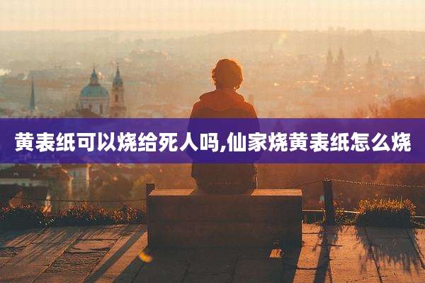 黄表纸可以烧给死人吗,仙家烧黄表纸怎么烧