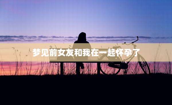 梦见前女友和我在一起怀孕了