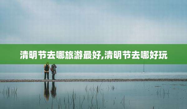 清明节去哪旅游最好,清明节去哪好玩
