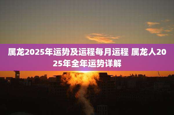 属龙2025年运势及运程每月运程 属龙人2025年全年运势详解