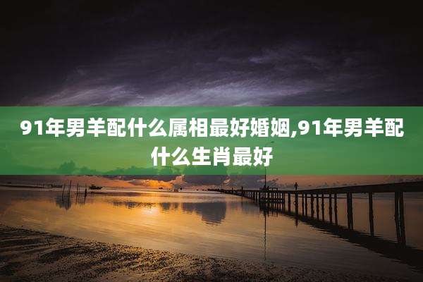 91年男羊配什么属相最好婚姻,91年男羊配什么生肖最好