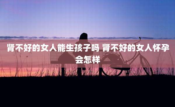 肾不好的女人能生孩子吗 肾不好的女人怀孕会怎样