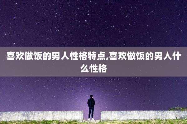 喜欢做饭的男人性格特点,喜欢做饭的男人什么性格
