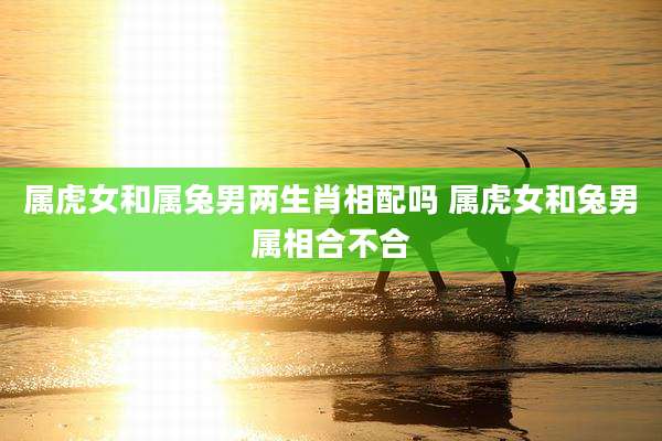 属虎女和属兔男两生肖相配吗 属虎女和兔男属相合不合