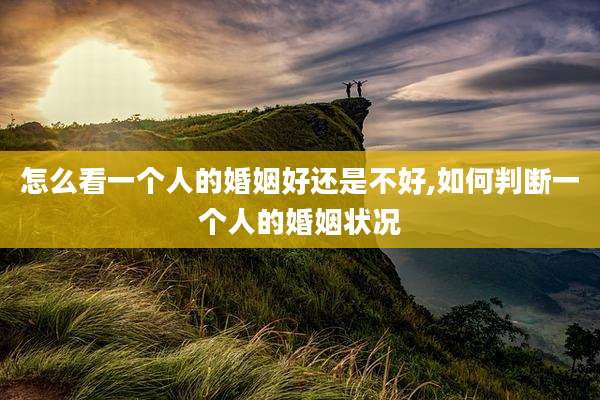怎么看一个人的婚姻好还是不好,如何判断一个人的婚姻状况