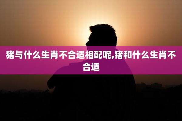 猪与什么生肖不合适相配呢,猪和什么生肖不合适