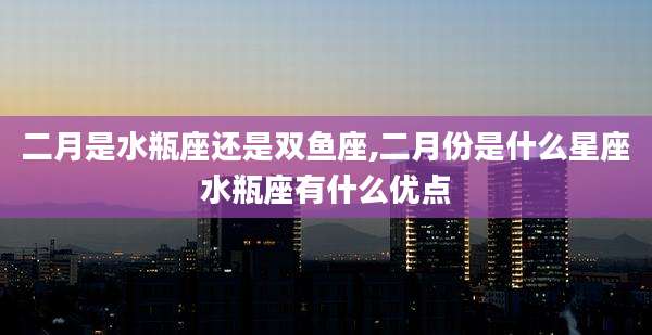 二月是水瓶座还是双鱼座,二月份是什么星座水瓶座有什么优点