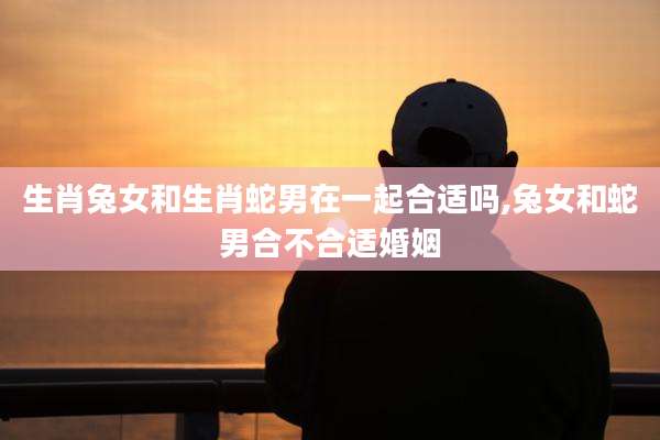 生肖兔女和生肖蛇男在一起合适吗,兔女和蛇男合不合适婚姻