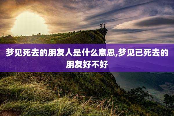 梦见死去的朋友人是什么意思,梦见已死去的朋友好不好