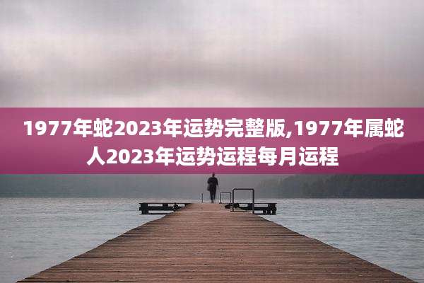 1977年蛇2023年运势完整版,1977年属蛇人2023年运势运程每月运程