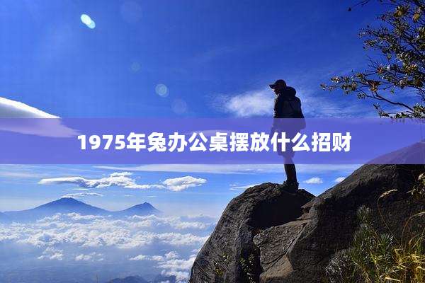1975年兔办公桌摆放什么招财