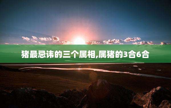 猪最忌讳的三个属相,属猪的3合6合