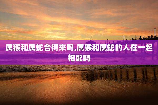 属猴和属蛇合得来吗,属猴和属蛇的人在一起相配吗