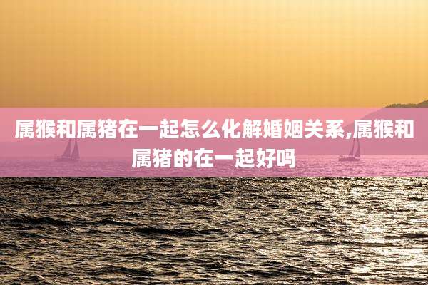 属猴和属猪在一起怎么化解婚姻关系,属猴和属猪的在一起好吗