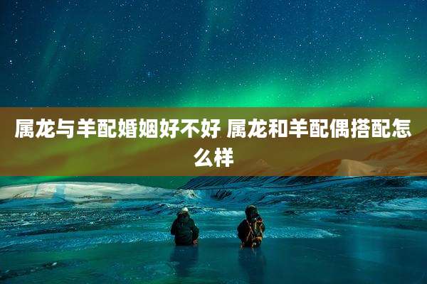 属龙与羊配婚姻好不好 属龙和羊配偶搭配怎么样