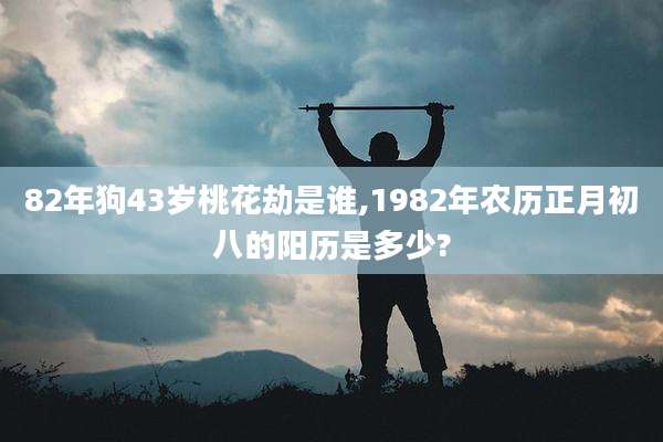 82年狗43岁桃花劫是谁,1982年农历正月初八的阳历是多少?