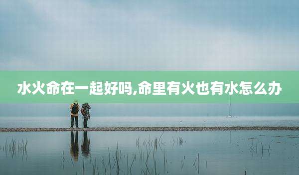 水火命在一起好吗,命里有火也有水怎么办