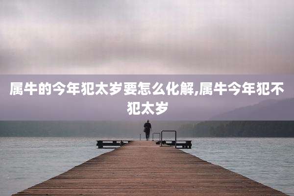属牛的今年犯太岁要怎么化解,属牛今年犯不犯太岁