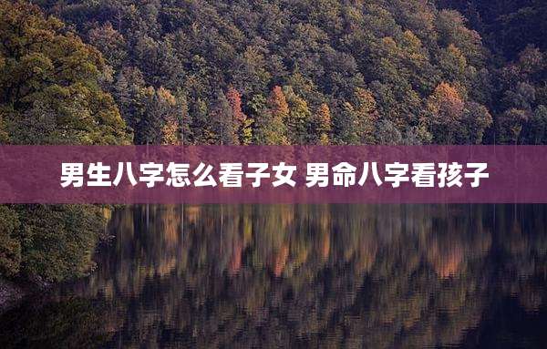 男生八字怎么看子女 男命八字看孩子