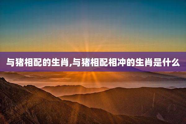 与猪相配的生肖,与猪相配相冲的生肖是什么
