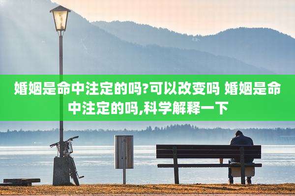 婚姻是命中注定的吗?可以改变吗 婚姻是命中注定的吗,科学解释一下