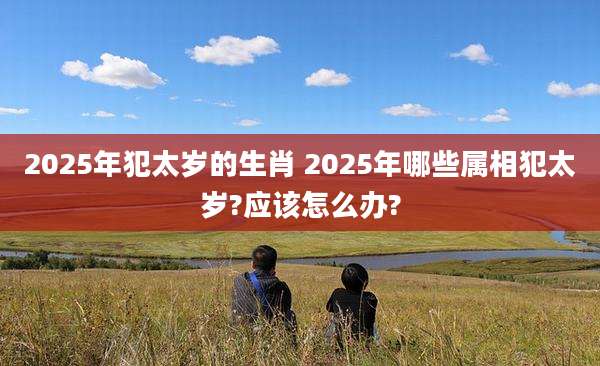 2025年犯太岁的生肖 2025年哪些属相犯太岁?应该怎么办?