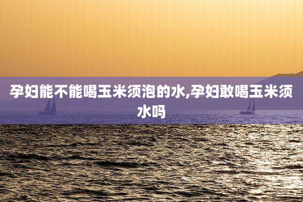 孕妇能不能喝玉米须泡的水,孕妇敢喝玉米须水吗