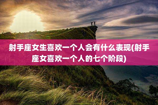 射手座女生喜欢一个人会有什么表现(射手座女喜欢一个人的七个阶段)