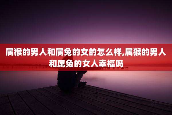 属猴的男人和属兔的女的怎么样,属猴的男人和属兔的女人幸福吗