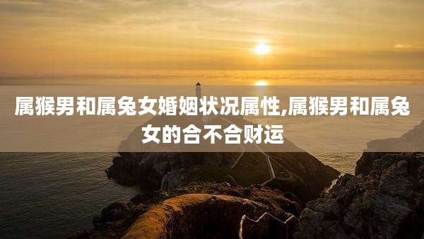 属猴男和属兔女婚姻状况属性,属猴男和属兔女的合不合财运