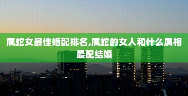 属蛇女最佳婚配排名,属蛇的女人和什么属相最配结婚