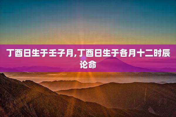 丁酉日生于壬子月,丁酉日生于各月十二时辰论命