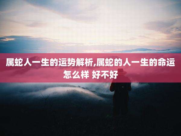 属蛇人一生的运势解析,属蛇的人一生的命运怎么样 好不好
