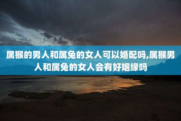 属猴的男人和属兔的女人可以婚配吗,属猴男人和属兔的女人会有好姻缘吗