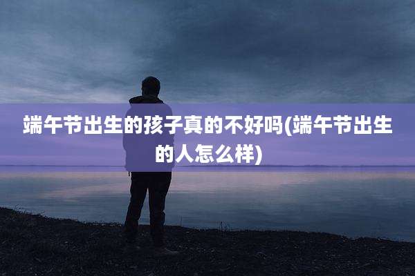 端午节出生的孩子真的不好吗(端午节出生的人怎么样)