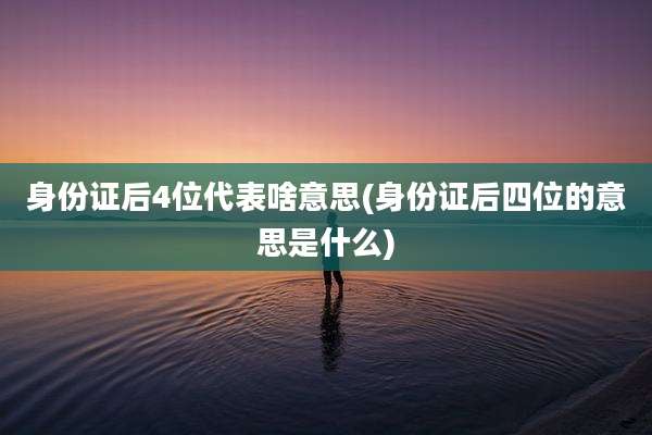 身份证后4位代表啥意思(身份证后四位的意思是什么)