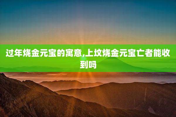 过年烧金元宝的寓意,上坟烧金元宝亡者能收到吗