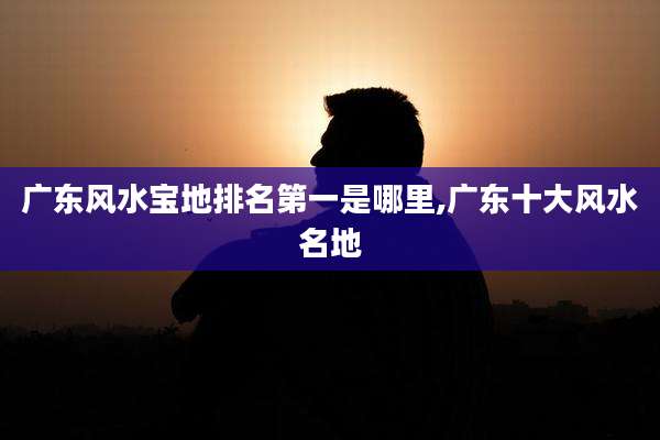 广东风水宝地排名第一是哪里,广东十大风水名地