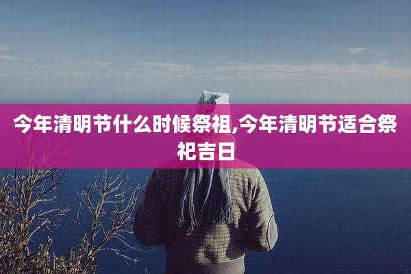 今年清明节什么时候祭祖,今年清明节适合祭祀吉日