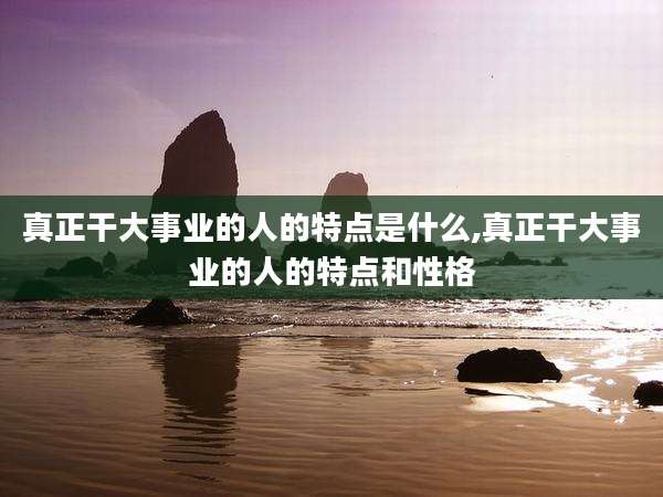 真正干大事业的人的特点是什么,真正干大事业的人的特点和性格