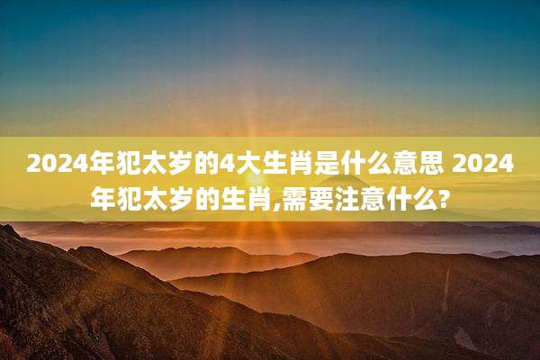 2024年犯太岁的4大生肖是什么意思 2024年犯太岁的生肖,需要注意什么?