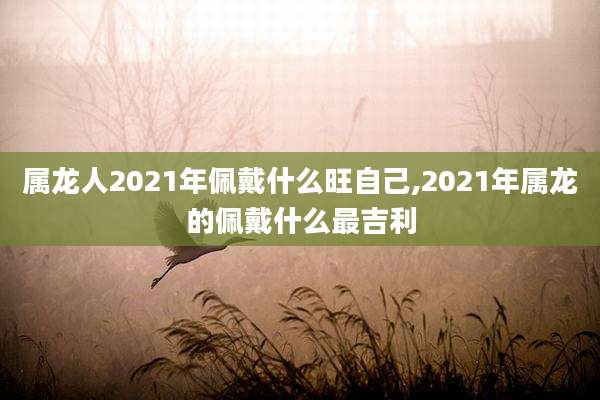 属龙人2021年佩戴什么旺自己,2021年属龙的佩戴什么最吉利
