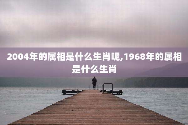 2004年的属相是什么生肖呢,1968年的属相是什么生肖