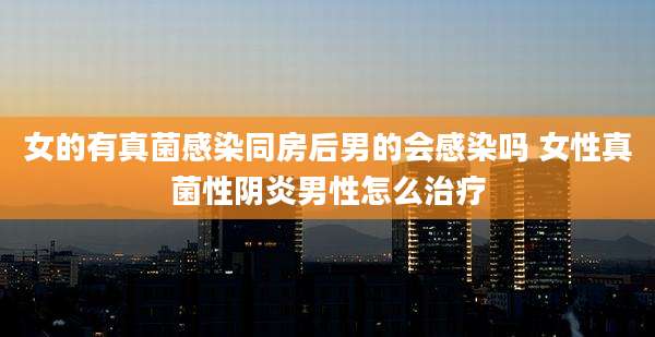 女的有真菌感染同房后男的会感染吗 女性真菌性阴炎男性怎么治疗