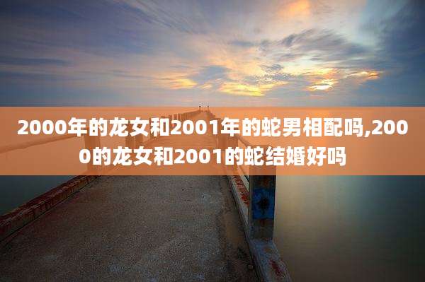 2000年的龙女和2001年的蛇男相配吗,2000的龙女和2001的蛇结婚好吗
