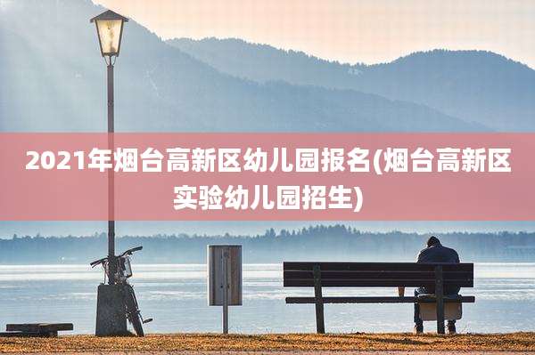 2021年烟台高新区幼儿园报名(烟台高新区实验幼儿园招生)