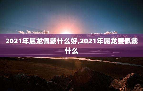 2021年属龙佩戴什么好,2021年属龙要佩戴什么