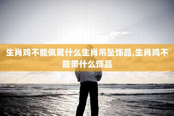 生肖鸡不能佩戴什么生肖吊坠饰品,生肖鸡不能带什么饰品