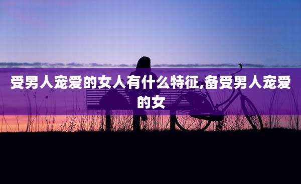 受男人宠爱的女人有什么特征,备受男人宠爱的女